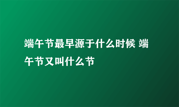 端午节最早源于什么时候 端午节又叫什么节