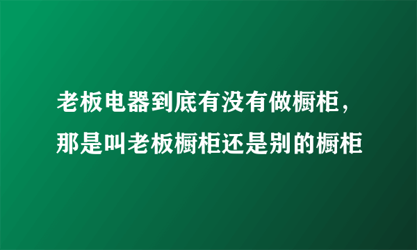 老板电器到底有没有做橱柜，那是叫老板橱柜还是别的橱柜