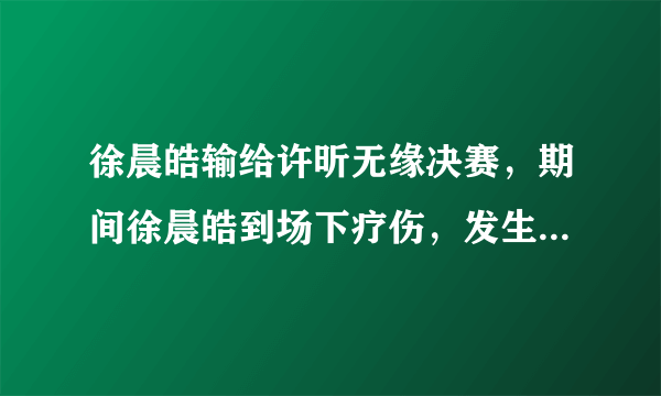 徐晨皓输给许昕无缘决赛，期间徐晨皓到场下疗伤，发生了什么？