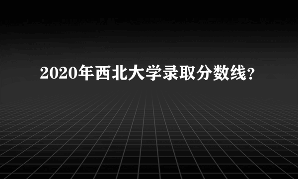 2020年西北大学录取分数线？