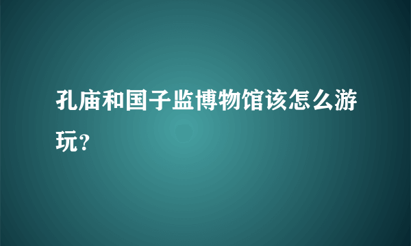 孔庙和国子监博物馆该怎么游玩？