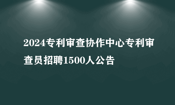 2024专利审查协作中心专利审查员招聘1500人公告