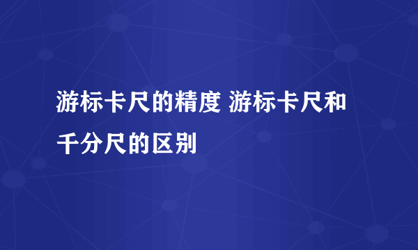 游标卡尺的精度 游标卡尺和千分尺的区别