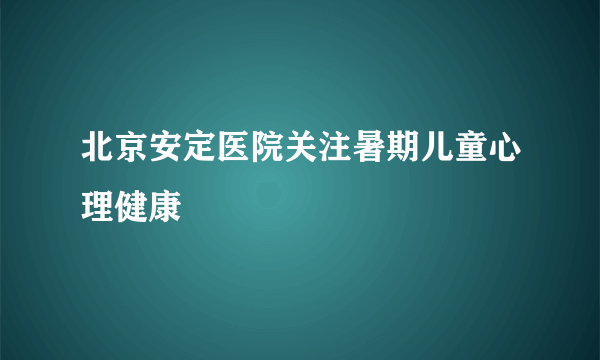 北京安定医院关注暑期儿童心理健康