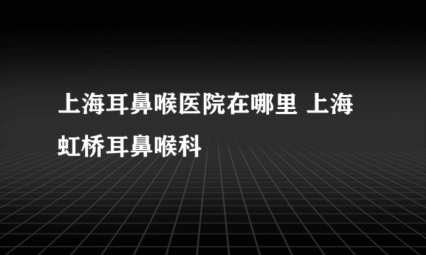 上海耳鼻喉医院在哪里 上海虹桥耳鼻喉科