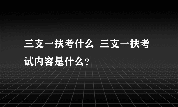 三支一扶考什么_三支一扶考试内容是什么？