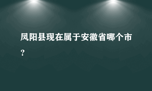 凤阳县现在属于安徽省哪个市？