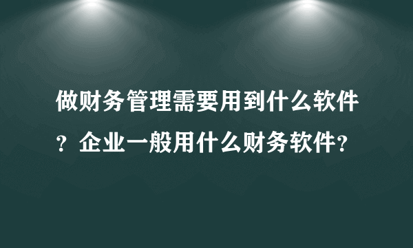 做财务管理需要用到什么软件？企业一般用什么财务软件？