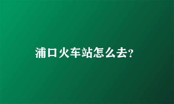 浦口火车站怎么去？