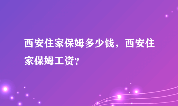 西安住家保姆多少钱，西安住家保姆工资？