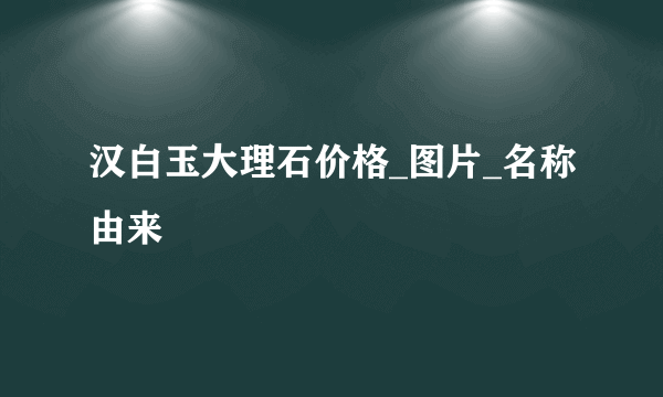 汉白玉大理石价格_图片_名称由来