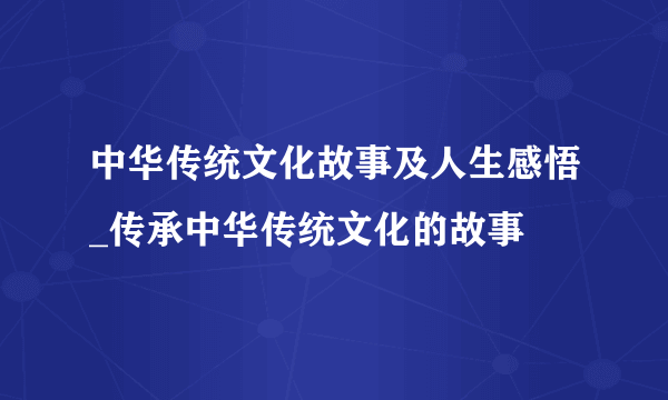 中华传统文化故事及人生感悟_传承中华传统文化的故事