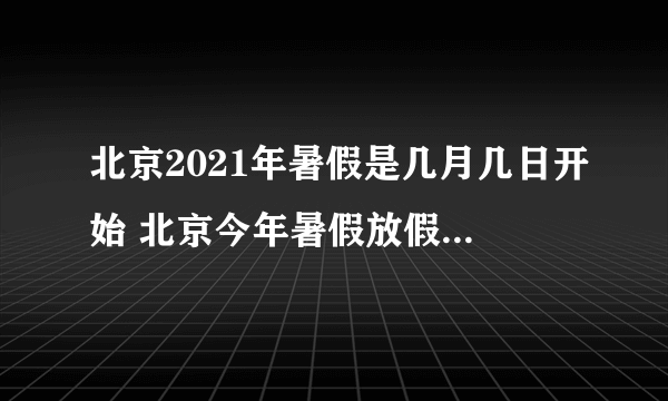 北京2021年暑假是几月几日开始 北京今年暑假放假时间2021