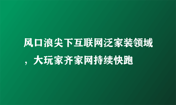 风口浪尖下互联网泛家装领域，大玩家齐家网持续快跑