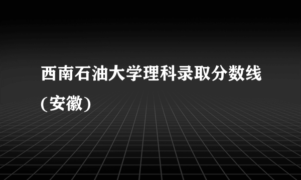 西南石油大学理科录取分数线(安徽)