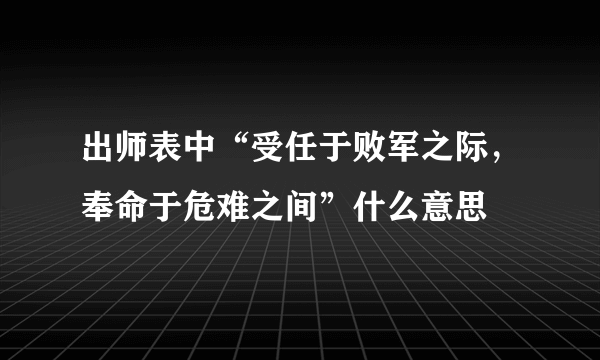 出师表中“受任于败军之际，奉命于危难之间”什么意思