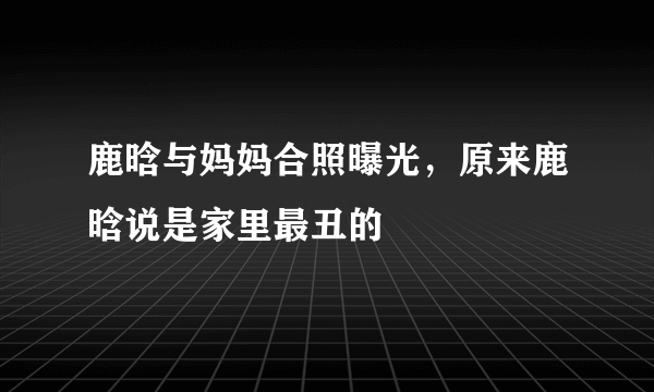 鹿晗与妈妈合照曝光，原来鹿晗说是家里最丑的