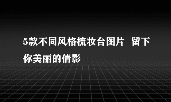 5款不同风格梳妆台图片  留下你美丽的倩影