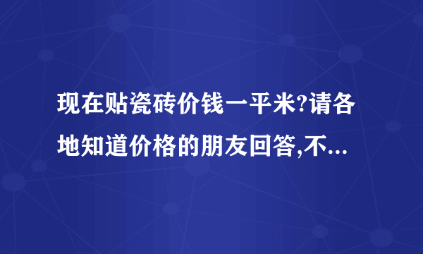 现在贴瓷砖价钱一平米?请各地知道价格的朋友回答,不知道的请不要乱说,谢谢!