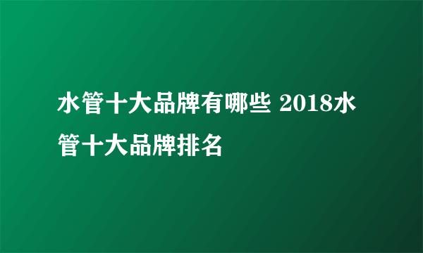 水管十大品牌有哪些 2018水管十大品牌排名