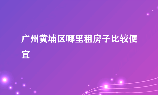 广州黄埔区哪里租房子比较便宜