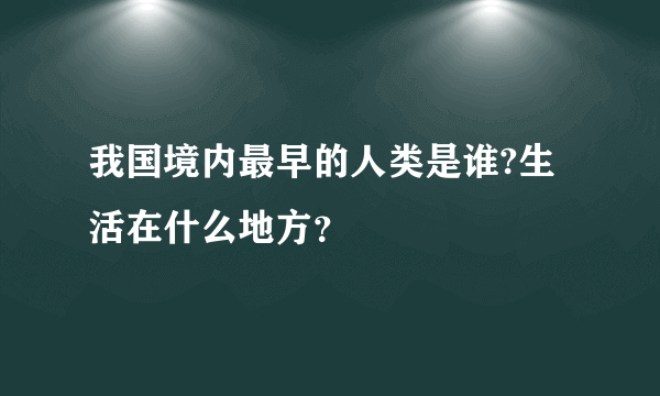 我国境内最早的人类是谁?生活在什么地方？