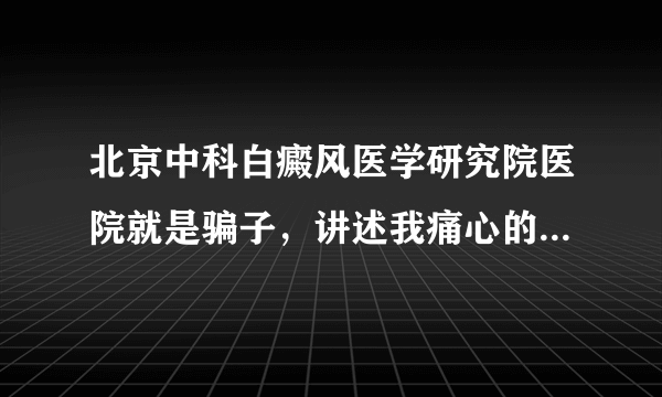 北京中科白癜风医学研究院医院就是骗子，讲述我痛心的治疗经历！