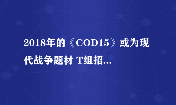 2018年的《COD15》或为现代战争题材 T组招聘广告泄天机