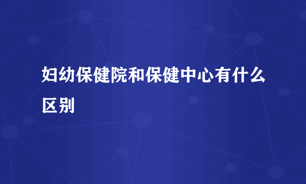 妇幼保健院和保健中心有什么区别