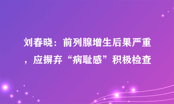 刘春晓：前列腺增生后果严重，应摒弃“病耻感”积极检查