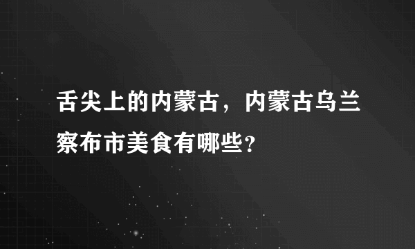 舌尖上的内蒙古，内蒙古乌兰察布市美食有哪些？