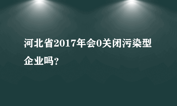 河北省2017年会0关闭污染型企业吗？