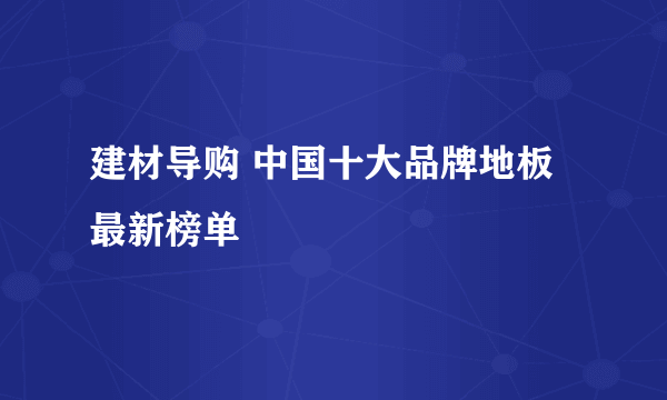 建材导购 中国十大品牌地板最新榜单