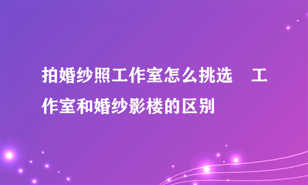 拍婚纱照工作室怎么挑选　工作室和婚纱影楼的区别