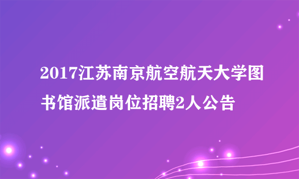 2017江苏南京航空航天大学图书馆派遣岗位招聘2人公告