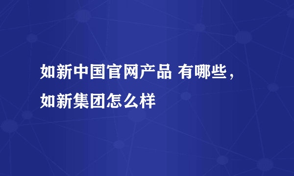 如新中国官网产品 有哪些，如新集团怎么样