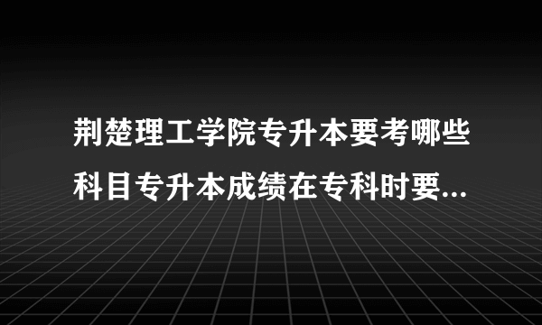 荆楚理工学院专升本要考哪些科目专升本成绩在专科时要学到哪种程度才能上岸呢？