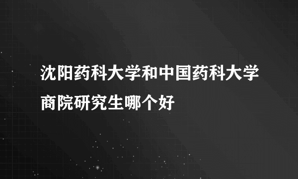 沈阳药科大学和中国药科大学商院研究生哪个好