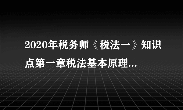 2020年税务师《税法一》知识点第一章税法基本原理：第一节税法基本原则