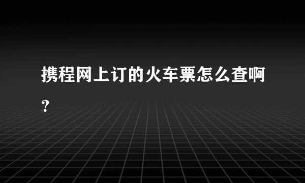 携程网上订的火车票怎么查啊？