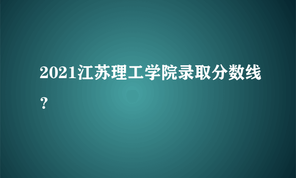 2021江苏理工学院录取分数线？