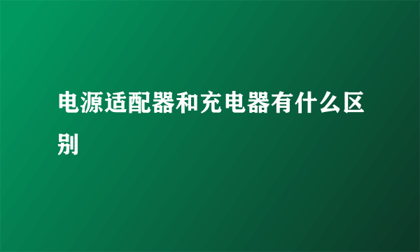 电源适配器和充电器有什么区别