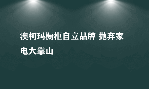 澳柯玛橱柜自立品牌 抛弃家电大靠山