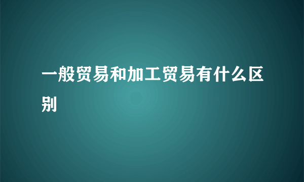 一般贸易和加工贸易有什么区别