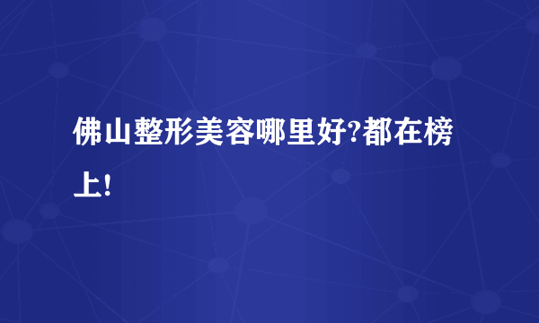 佛山整形美容哪里好?都在榜上!