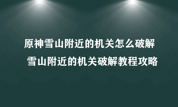 原神雪山附近的机关怎么破解 雪山附近的机关破解教程攻略