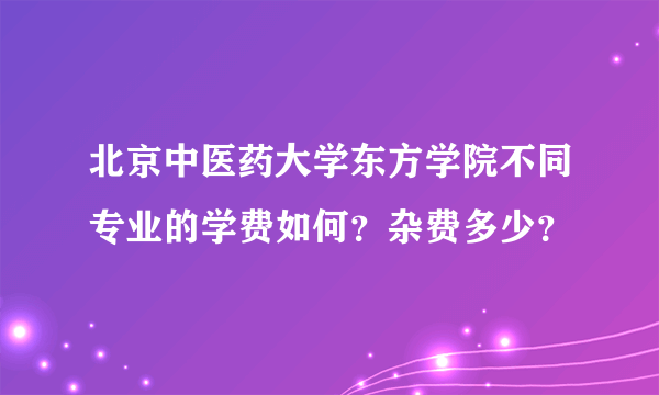 北京中医药大学东方学院不同专业的学费如何？杂费多少？