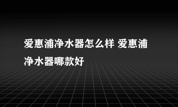 爱惠浦净水器怎么样 爱惠浦净水器哪款好