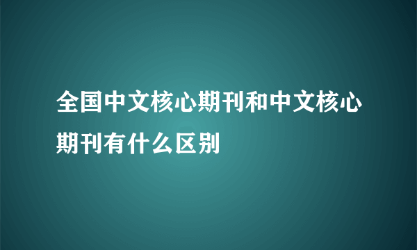 全国中文核心期刊和中文核心期刊有什么区别