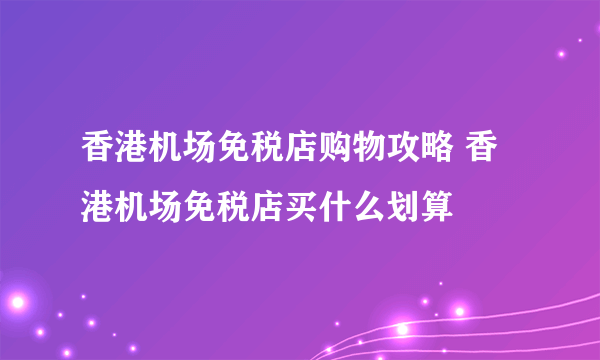 香港机场免税店购物攻略 香港机场免税店买什么划算